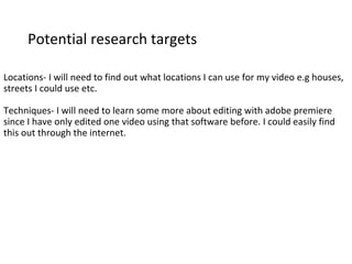 Potential research targets
Locations- I will need to find out what locations I can use for my video e.g houses,
streets I could use etc.
Techniques- I will need to learn some more about editing with adobe premiere
since I have only edited one video using that software before. I could easily find
this out through the internet.
 