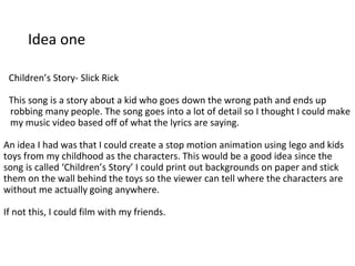 Idea one
Children’s Story- Slick Rick
This song is a story about a kid who goes down the wrong path and ends up
robbing many people. The song goes into a lot of detail so I thought I could make
my music video based off of what the lyrics are saying.
An idea I had was that I could create a stop motion animation using lego and kids
toys from my childhood as the characters. This would be a good idea since the
song is called ‘Children’s Story’ I could print out backgrounds on paper and stick
them on the wall behind the toys so the viewer can tell where the characters are
without me actually going anywhere.
If not this, I could film with my friends.
 