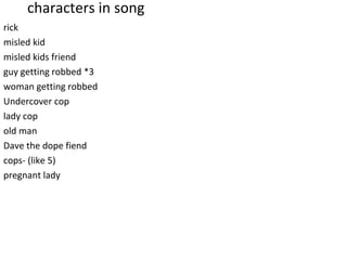 characters in song
rick
misled kid
misled kids friend
guy getting robbed *3
woman getting robbed
Undercover cop
lady cop
old man
Dave the dope fiend
cops- (like 5)
pregnant lady
 
