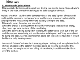 Idea two
97 Bonnie and Clyde-Eminem
This song is by Eminem and is about him driving to a lake to dump his dead wife’s
body in the river, whilst he is talking to his baby daughter about it.
My idea was that I could use the cameras view as the baby’s point of view and I
could put the camera in the back of a car and have me or one of my friends lip
syncing over the lyrics acting if they are actually talking to the baby.
This would mean the actor in a mid-shot.
When the chorus is playing I think it could have multiple shots such as a long,
shot, birds eye view shot etc of the car driving.
When the body is being dumped in the lake, the actor would walk out of the car
and the camera would only just see the actor walking out, as if they were about
to dump the body. Maybe a cameraman could pan the camera round so it would
be like the baby looking around.
In many of Eminem’s videos he is wearing simple clothing such as a plain white T-
shirt or a hoodie so the actor in the video could be wearing clothes like this.
Also, since the song is about him killing his dead wife, I could have fake blood
over the clothes.
 