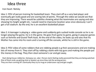 Idea three
Iron heart- Netsky
Idea 1: POV of person training for basketball team. They start off as a very bad player and
eventually get really good and are scoring lots of points. Through the video we would see that
they are improving. There would be subtitles showing what the teammates are saying and also
showing his height weight etc. I would need to improvise location-wise since obviously I can’t
get a full stadium. By the end, he is an excellent basketball player
Idea 2: A teenager is playing a video game and suddenly gets sucked inside console so he is no
longer playing the game, he is in the game. He goes from game to game, going in popular games
such as fortnite and Grand Theft Auto. At the end of the video, he looks up and sees that his
Mother has came into his room and is turning off the console, whilst he is still in the game.
Idea 3: POV video of some robbers that are robbing people e.g their possessions and are making
lots of money from it. They start off by robbing a bank with toy guns and making the people put
the money in the bag. They then steal someone’s car and get away.
Start doing house robberies. Getaway car, uber. Person starts feeling really paranoid that they are being watched.
One of them ends up getting shot or beaten up since they rob the wrong person.
They are then running off. Eventually they try to mug an undercover cop and get caught.
 