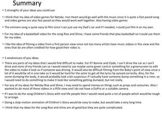 Summary
• 5 strengths of your ideas you could use
• I think that my idea of video games for Netsky- Iron Heart would go well with the music since it is quite a fast paced song
and video games are also fast paced so they would work well together. Also having video games
• The eminem song is quite easy to film since I can just use my Dad’s car and if I needed, I could just film it on my own.
• For my idea of a basketball video for the song Rise and Shine, I have some friends that play basketball so I could use them
for my video.
• I like the idea of filming a video from a first person view since not too many artists have music videos in this view and the
ones that do are often credited for how good their video is.
• 5 weaknesses of you ideas
• There are parts of my ideas that I would find difficult to make. For 97 Bonnie and Clyde, I can’t drive the car as I can’t
drive and none of my friends can so I would need to use maybe some green card or something for a greenscreen to edit
the video to make it look as if someone was driving. It would also be difficult filming from the Baby’s point of view since a
lot of it would be all in one take so it would be hard for the actor to get all the lyrics lip synced correctly. Also, for the
scene dumping the body, it would probably look a bit suspicious if I actually have someone dump something in a river, so
I would need to do something to make it look like something getting dumped, but not really.
• For any of my ideas for Netsky Rise and Shine, I may need to spend money on things such as props and costumes. Also I
wanted to do most of these videos in a POV view and I do not have a GoPro or a suitable camera.
• If I was to do the song Children’s Story with real life people then I would need quite a lot of people which would be tough
to arrange.
• Doing a stop-motion animation of Children’s Story would be easy to make, but would take a very long time.
• I think that my ideas for the song Rise and shine are all good but they are quite complicated.
 
