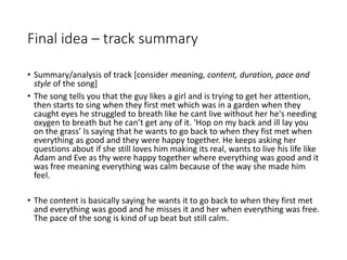 Final idea – track summary
• Summary/analysis of track [consider meaning, content, duration, pace and
style of the song]
• The song tells you that the guy likes a girl and is trying to get her attention,
then starts to sing when they first met which was in a garden when they
caught eyes he struggled to breath like he cant live without her he's needing
oxygen to breath but he can’t get any of it. ‘Hop on my back and ill lay you
on the grass’ Is saying that he wants to go back to when they fist met when
everything as good and they were happy together. He keeps asking her
questions about if she still loves him making its real, wants to live his life like
Adam and Eve as thy were happy together where everything was good and it
was free meaning everything was calm because of the way she made him
feel.
• The content is basically saying he wants it to go back to when they first met
and everything was good and he misses it and her when everything was free.
The pace of the song is kind of up beat but still calm.
 