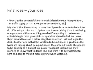 Final idea – your idea
• Your creative concept/video synopsis [describe your interpretation,
use of imagery or narrative, genre conventions, etc]
My idea is that I'm wanting to have 1 or 2 people or more to be in it to
do different parts for each clip to make it entertaining than it just being
one person and the same thing so what I’m wanting to do to make it
entertaining is have glow sticks or sparklers when its dark and wave
them around to make it interesting than someone just walking in the
dark. Another one is that the location to be outside in a garden as the
lyrics are talking about being outside in the garden. I would like people
to be dancing to it but not like proper so its not looking like they
planned to know what to dance to. I also want it to be switching to
light and dark to make it more exciting when watching.
 