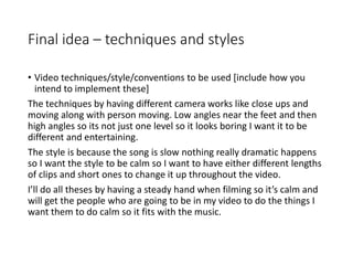 Final idea – techniques and styles
• Video techniques/style/conventions to be used [include how you
intend to implement these]
The techniques by having different camera works like close ups and
moving along with person moving. Low angles near the feet and then
high angles so its not just one level so it looks boring I want it to be
different and entertaining.
The style is because the song is slow nothing really dramatic happens
so I want the style to be calm so I want to have either different lengths
of clips and short ones to change it up throughout the video.
I’ll do all theses by having a steady hand when filming so it’s calm and
will get the people who are going to be in my video to do the things I
want them to do calm so it fits with the music.
 