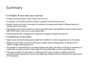 Summary
• 5 strengths of your ideas you could use
• Having a quiet place like a street where not a lot cars
• In a garden as the video mentions being in a garden so it will work out well.
• Having female and male in the video so everyone is involved and makes it different than just
having a girl on their own.
• Having glow sticks when its dark to make it have light while it being different than having a actual
light it will make it cute as the song is about love.
• Having people either singing to the song while its laying or people dancing to it.
• 5 weaknesses of you ideas
• Might not be family friendly people might find it different to other songs that are on the radio.
• Might not work when it comes to filming it so might need to change what I’m going to do or
maybe change something about it.
• The people I’m wanting to be in my video might nit be able to be there on the day I need them so
might slow me down as well or they might not eel comfortable in what I would like to do.
• The camera might not catch what I’m wanting to film when its dark so might need to do
something else like going near some more lights but nothing that will overpower the whole point
of it being dark.
 