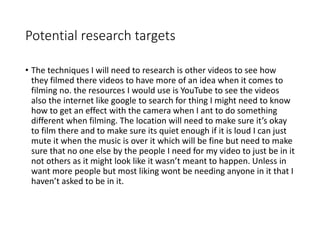Potential research targets
• The techniques I will need to research is other videos to see how
they filmed there videos to have more of an idea when it comes to
filming no. the resources I would use is YouTube to see the videos
also the internet like google to search for thing I might need to know
how to get an effect with the camera when I ant to do something
different when filming. The location will need to make sure it’s okay
to film there and to make sure its quiet enough if it is loud I can just
mute it when the music is over it which will be fine but need to make
sure that no one else by the people I need for my video to just be in it
not others as it might look like it wasn’t meant to happen. Unless in
want more people but most liking wont be needing anyone in it that I
haven’t asked to be in it.
 