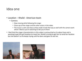 Idea one
• Location – Khalid - American team
• Camera
• Slow moving while following the singer
• Close ups of the singer and the other actors in the video
• The music is calm and slow so they made it look that way as well with the camera work
which I liked as you’re watching its like you’re there
• I feel that the singer characteristics in this video is serious/sad as its about love and is
wanting to get this girl location to meet her. Khalid is trying to get her to send her location
but she doesn't so he keeps trying until he does and goes to see her.
 