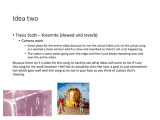 Idea two
• Travis Scott – Yosemite (slowed and reverb)
• Camera work
• Same place for the entire video because its not the actual video a its no the actual song
as I wanted a clean version which is slow and reverbed so there’s not a lot happening
• The video is some water going over the edge and then t just keeps repeating over and
over the entire video
Because there isn’t a video for this song its hard to see what ideas will come to me if I use
this song for my work however I feel hat its would be clam like near a pool or just somewhere
hot which goes well with the song as its not in your face so you think of a place that’s
relaxing.
 