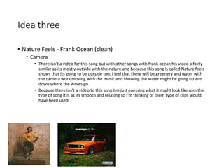 Idea three
• Nature Feels - Frank Ocean (clean)
• Camera
• There isn't a video for this song but with other songs with frank ocean his video a fairly
similar as its mostly outside with the nature and because this song is called Nature feels
shows that its going to be outside too; i feel that there will be greenery and water with
the camera work moving with the music and showing the water might be going up and
down where the waves go.
• Because there isn’t a video to this song I’m just guessing what it might look like rom the
type of song it is as its smooth and relaxing so I’m thinking of them type of clips would
have been used.
 