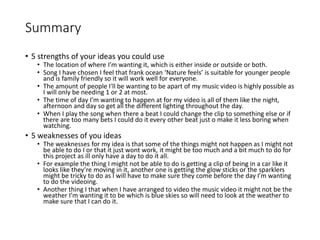 Summary
• 5 strengths of your ideas you could use
• The location of where I’m wanting it, which is either inside or outside or both.
• Song I have chosen I feel that frank ocean ‘Nature feels’ is suitable for younger people
and is family friendly so it will work well for everyone.
• The amount of people I'll be wanting to be apart of my music video is highly possible as
I will only be needing 1 or 2 at most.
• The time of day I’m wanting to happen at for my video is all of them like the night,
afternoon and day so get all the different lighting throughout the day.
• When I play the song when there a beat I could change the clip to something else or if
there are too many bets I could do it every other beat just o make it less boring when
watching.
• 5 weaknesses of you ideas
• The weaknesses for my idea is that some of the things might not happen as I might not
be able to do I or that it just wont work, it might be too much and a bit much to do for
this project as ill only have a day to do it all.
• For example the thing I might not be able to do is getting a clip of being in a car like it
looks like they’re moving in it, another one is getting the glow sticks or the sparklers
might be tricky to do as I will have to make sure they come before the day I’m wanting
to do the videoing.
• Another thing I that when I have arranged to video the music video it might not be the
weather I’m wanting it to be which is blue skies so will need to look at the weather to
make sure that I can do it.
 