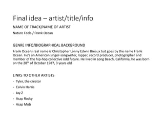 Final idea – artist/title/info
NAME OF TRACK/NAME OF ARTIST
Nature Feels / Frank Ocean
GENRE INFO/BIOGRAPHICAL BACKGROUND
Frank Oceans real name is Christopher Lonny Edwin Breaux but goes by the name Frank
Ocean. He’s an American singer-songwriter, rapper, record producer, photographer and
member of the hip-hop collective odd future. He lived in Long Beach, California, he was born
on the 28th of October 1987, 3 years old
LINKS TO OTHER ARTISTS
- Tyler, the creator
- Calvin Harris
- Jay Z
- Asap Rocky
- Asap Mob
 