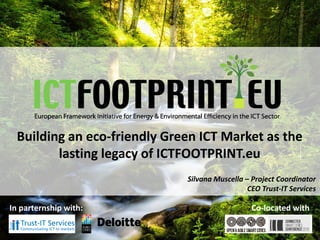 European Framework Initiative for Energy & Envinronmental Efficiency in the ICT Sector
Building an eco-friendly Green ICT Market as the
lasting legacy of ICTFOOTPRINT.eu
Silvana Muscella – Project Coordinator
CEO Trust-IT Services
In parternship with: Co-located with
 