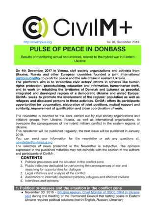  
http://civilmplus.org                       ​№ 10, December 2018
PULSE OF PEACE IN DONBASS 
Results of monitoring actual occurrences, related to the hybrid war in Eastern 
Ukraine 
 
On 4th December 2017 in Vienna, civil society organizations and activists from                       
Ukraine, Russia and other European countries founded a joint international                   
platform CivilM+​to push for peace and the rule of law in eastern Ukraine. 
The platform’s aim is to streamline civic actors’ efforts in spheres like human                         
rights protection, peacebuilding, education and information, humanitarian work,               
and to work on rebuilding the territories of Donetsk and Luhansk as peaceful,                         
integrated and developed regions of a democratic Ukraine and united Europe.                     
CivilM+ seeks to promote the involvement of the regions’ population as well as                         
refugees and displaced persons in these activities. CivilM+ offers its participants                     
opportunities for cooperation, elaboration of joint positions, mutual support and                   
solidarity, improvement of qualification and close coordination of work. 
 
The newsletter is devoted to the work carried out by civil society organizations and                           
initiative groups from Ukraine, Russia, as well as international organizations, to                     
overcome the consequences of the hybrid military conflict in the eastern regions of                         
Ukraine. 
This newsletter will be published regularly; the next issue will be published in January                           
2019. 
You can send your information for the newsletter or ask any questions at​:                         
newsletter@civilmplus.org  
The selection of news presented in the Newsletter is subjective. The opinions                       
expressed in the published materials may not coincide with the opinion of the authors                           
and participants of CivilM+. 
​CONTENTS 
1. Political processes and the situation in the conflict zone
2. Public initiatives dedicated to overcoming the consequences of war and 
searching for opportunities for dialogue
3. Legal initiatives and analysis of the conflict
4. Assistance to internally displaced persons, refugees and affected civilians
5. Interviews and opinions
1. Political processes and the situation in the conflict zone
● November 30, 2018 - ​Ertu​ğ​rul Apakan, Chief Monitor of OSCE SMM in Ukraine                         
said ​during the meeting of the Permanent Council that lasting peace in Eastern                         
Ukraine requires political solutions (​text in English, Russian, Ukrainian)
 