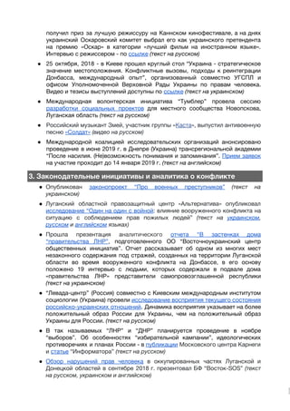 получил приз за лучшую режиссуру на Каннском кинофестивале, а на днях                     
украинский Оскаровский комитет выбрал его как украинского претендента               
на премию «Оскар» в категории «лучший фильм на иностранном языке».                   
Интервью с режиссером - по​​ссылке​​(текст на русском)
● 25 октября, 2018 - в Киеве прошел круглый стол “Украина - стратегическое                       
значение местоположения. Конфликтные вызовы, подходы к реинтеграции             
Донбасса, международный опыт”, организованный совместно УГСПЛ и             
офисом Уполномоченной Верховной Рады Украины по правам человека.               
Видео и тезисы выступлений доступны по ​ссылке​​(текст на украинском) 
● Международная волонтерская инициатива “Тумблер” провела сессию           
разработки социальных проектов для местного сообщества Новопскова,             
Луганская область ​(текст на русском) 
● Российский музыкант Змей, участник группы «​Каста​», выпустил антивоенную               
песню ​«Солдат»​​(видео на русском) 
● Международной коалицией исследовательских организаций анонсировано         
проведение в июне 2019 г. в Днепре (Украина) трансрегиональной академии                   
“После насилия. (Не)возможность понимания и запоминания”. ​Прием заявок               
на участие проходит до 14 января 2019 г. ​(текст на английском) 
3. Законодательные инициативы и аналитика о конфликте
● Опубликован ​законопроект “Про военных преступников” ​(текст на             
украинском) 
● Луганский областной правозащитный центр «Альтернатива» опубликовал           
исследование “Один на один с войной​: влияние вооруженного конфликта на                   
ситуацию с соблюдением прав пожилых людей” ​(текст на ​украинском​,                 
русском​и ​английском​языках) 
● Прошла презентация а​налитического ​отчета “В застенках дома             
“правительства ЛНР”​, подготовленного ОО “Восточноукраинский центр           
общественных инициатив”. Отчет рассказывает об одном из многих мест                 
незаконного содержания под стражей, созданных на территории Луганской               
области во время вооруженного конфликта на Донбассе, в его основу                   
положено 19 интервью с людьми, которых содержали в подвале дома                   
«правительства ЛНР» представители самопровозглашенной республики         
(текст на украинском) 
● “Левада-центр” (Россия) совместно с Киевским международным институтом             
социологии (Украина) провели ​исследование восприятия текущего состояния             
российско-украинских отношений​. Динамика восприятия указывает на более             
положительный образ России для Украины, чем на положительный образ                 
Украины для России. ​(текст на русском) 
● В так называемых “ЛНР” и “ДНР” планируется проведение в ноябре                   
“выборов”. Об особенностях “избирательной кампании”, идеологических           
противоречиях и планах России - в ​публикации Московского центра Карнеги                   
и ​статье​“Информатора” ​(текст на русском) 
● Обзор нарушений прав человека в оккупированных частях Луганской и                 
Донецкой областей в сентябре 2018 г. презентовал БФ “Восток-SOS” ​(текст                   
на русском, украинском и английском) 
 