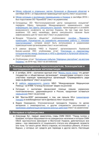 ● Обзор событий в отдельных частях Луганской и Донецкой областей в                   
сентябре 2018 г. от Харьковской правозащитной группы​(текст на русском) 
● Обзор ситуации с внутренним перемещением в Украине в сентябре 2018 г.                     
был подготовлен ОО “КрымSOS” (​текст на украинском) 
● Сотрудницы ОО “Восточноукраинский центр гражданских инициатив”           
передали Офису прокурора Международного криминального суда           
информацию про факты сексуального насилия​, происходящего в условиях               
вооруженного конфликта на востоке Украины. За три года ими было                   
выявлено 120 мест несвободы, факты сексуального насилия были               
зафиксированы для 42 таких мест​(текст на украинском)  
● Фондом “Открытое общество” опубликовано ​пособие “Варианты           
правосудия: Руководство по разработке механизмов работы с тяжкими               
преступлениями”​, которое может быть использовано и украинскими             
правозащитными организациями ​(текст на английском)  
● В рамках форума “НКО в Украине”, организованного Львовской               
бизнес-школой УКУ, опубликован отчет ​“Состояние и перспективы             
сотрудничества между бизнесом и НПО в Донецкой и Луганской областях”​.                   
(текст на украинском)  
● Опубликован отчет “​Актуальные события “Народных республик” на востоке               
Украины”​за 2018 год ​( текст на английском) 
4. Помощь вынужденным переселенцам/кам, беженцам/кам и  
пострадавшим мирным жителям/ницам
● 2 октября, 2018 - состоялся круглый стол “​Жизнь после плена​: что делает                       
государство и общественные организации”, инициаторами которого стали             
участники коалиции правозащитных организаций “Справедливость ради           
мира на Донбассе” ​(текст на русском) 
● О ​работе ​медицинского пункта МБО "Международная Медицинская             
Помощь" на КПВВ "Станица Луганская" ​(видео на русском) 
● Ситуация с выплатами финансовой помощи семьям украинских             
политзаключенных, удерживающихся в России, продолжает оставаться           
нерешенной​​(текст на русском) 
● БФ “Восток-SOS” рассказывает о том, как прошла 50-я ​гуманитарная                 
поездка​в освобожденные части Донбасса ​(текст на русском) 
● Вадим Свириденко, Уполномоченный президента Украины по делам             
ветеранов с инвалидностью, и другие специалисты рассказывают ​о               
проблемах реабилитации ветеранов военных действий​​(текст на украинском)  
5. Интервью и публицистика
● Александр Хуг, первый заместитель главы СММ ОБСЕ: “​Перед пулями и                   
бомбами, которые обрушиваются на гражданское население и которые СММ                 
ОБСЕ круглосуточно фиксирует в Восточной Украине, действительно все               
равны – вне зависимости от социального статуса или убеждений, возраста                   
или пола. Тут много детей. Много стариков, не способных убежать. И много                       
бедных, у которых нет средств для переезда в другое место. Настоящая                     
 
