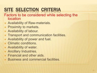 SITE SELECTION CRITERIA
Factors to be considered while selecting the
location
 Availability of Raw-materials.
 Proximity to markets.
 Availability of labour.
 Transport and communication facilities.
 Availability of power and fuel.
 Climatic conditions.
 Availability of water.
 Ancillary Industries.
 Financial and other aids.
 Business and commercial facilities.
10
 