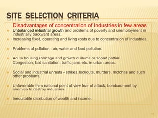 SITE SELECTION CRITERIA
Disadvantages of concentration of Industries in few areas
 Unbalanced industrial growth and problems of poverty and unemployment in
industrially backward areas.
 Increasing fixed, operating and living costs due to concentration of industries.
 Problems of pollution : air, water and food pollution.
 Acute housing shortage and growth of slums or zopad patties.
Congestion, bad sanitation, traffic jams etc. in urban areas.
 Social and industrial unrests - strikes, lockouts, murders, morchas and such
other problems.
 Unfavorable from national point of view fear of attack, bombardment by
enemies to destroy industries.
 Inequitable distribution of wealth and income.
11
 