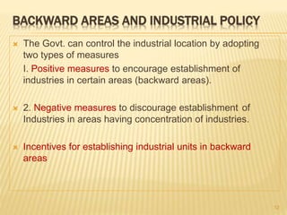 BACKWARD AREAS AND INDUSTRIAL POLICY
 The Govt. can control the industrial location by adopting
two types of measures
I. Positive measures to encourage establishment of
industries in certain areas (backward areas).
 2. Negative measures to discourage establishment of
Industries in areas having concentration of industries.
 Incentives for establishing industrial units in backward
areas
12
 