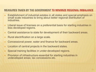 MEASURES TAKEN BY THE GOVERNMENT TO MINIMIZE REGIONAL IMBALANCE
 Establishment of industrial estates in all states and special emphasis on
small scale industries to bring about better regional distribution of
industries.
 Liberal issue of licenses on a preferential basis for starting industries in
less developed regions.
 Central assistance to state for development of their backward areas.
 Rural electrification on a large scale.
 Concessional power, water and finance for backward areas.
 Location of central projects in the backward states.
 Special training facilities in under-developed regions.
 Provision of infrastructure essential for starting industries in
undeveloped areas; tax concessions etc.
13
 