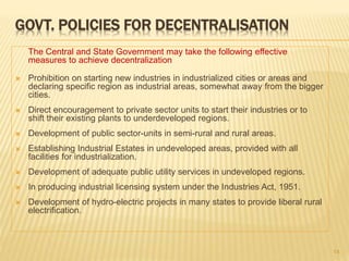 GOVT. POLICIES FOR DECENTRALISATION
The Central and State Government may take the following effective
measures to achieve decentralization
 Prohibition on starting new industries in industrialized cities or areas and
declaring specific region as industrial areas, somewhat away from the bigger
cities.
 Direct encouragement to private sector units to start their industries or to
shift their existing plants to underdeveloped regions.
 Development of public sector-units in semi-rural and rural areas.
 Establishing Industrial Estates in undeveloped areas, provided with all
facilities for industrialization.
 Development of adequate public utility services in undeveloped regions.
 In producing industrial licensing system under the Industries Act, 1951.
 Development of hydro-electric projects in many states to provide liberal rural
electrification.
14
 
