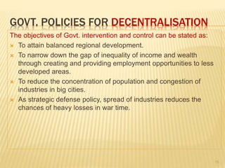 GOVT. POLICIES FOR DECENTRALISATION
The objectives of Govt. intervention and control can be stated as:
 To attain balanced regional development.
 To narrow down the gap of inequality of income and wealth
through creating and providing employment opportunities to less
developed areas.
 To reduce the concentration of population and congestion of
industries in big cities.
 As strategic defense policy, spread of industries reduces the
chances of heavy losses in war time.
15
 