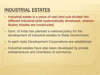 INDUSTRIAL ESTATES
 Industrial estate is a piece of vast land sub-divided into
different industrial plots systematically developed, wherein
factory shades are constructed.
 Govt. of India has planned a national policy for the
development of industrial estates to State Government.
 In each state Development Corporations are established.
 Industrial estates have also been developed by private
entrepreneurs and chambers of commerce.
16
 