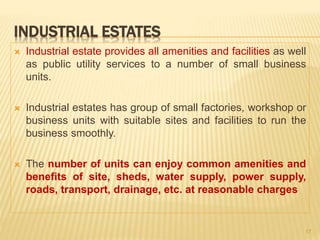 INDUSTRIAL ESTATES
 Industrial estate provides all amenities and facilities as well
as public utility services to a number of small business
units.
 Industrial estates has group of small factories, workshop or
business units with suitable sites and facilities to run the
business smoothly.
 The number of units can enjoy common amenities and
benefits of site, sheds, water supply, power supply,
roads, transport, drainage, etc. at reasonable charges
17
 