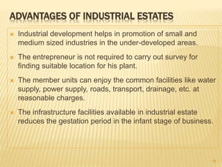 ADVANTAGES OF INDUSTRIAL ESTATES
 Industrial development helps in promotion of small and
medium sized industries in the under-developed areas.
 The entrepreneur is not required to carry out survey for
finding suitable location for his plant.
 The member units can enjoy the common facilities like water
supply, power supply, roads, transport, drainage, etc. at
reasonable charges.
 The infrastructure facilities available in industrial estate
reduces the gestation period in the infant stage of business.
18
 