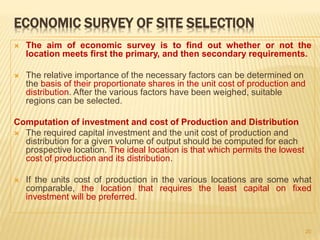 ECONOMIC SURVEY OF SITE SELECTION
 The aim of economic survey is to find out whether or not the
location meets first the primary, and then secondary requirements.
 The relative importance of the necessary factors can be determined on
the basis of their proportionate shares in the unit cost of production and
distribution. After the various factors have been weighed, suitable
regions can be selected.
Computation of investment and cost of Production and Distribution
 The required capital investment and the unit cost of production and
distribution for a given volume of output should be computed for each
prospective location. The ideal location is that which permits the lowest
cost of production and its distribution.
 If the units cost of production in the various locations are some what
comparable, the location that requires the least capital on fixed
investment will be preferred.
20
 
