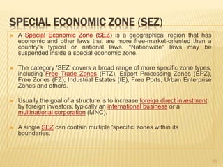 SPECIAL ECONOMIC ZONE (SEZ)
 A Special Economic Zone (SEZ) is a geographical region that has
economic and other laws that are more free-market-oriented than a
country's typical or national laws. "Nationwide" laws may be
suspended inside a special economic zone.
 The category 'SEZ' covers a broad range of more specific zone types,
including Free Trade Zones (FTZ), Export Processing Zones (EPZ),
Free Zones (FZ), Industrial Estates (IE), Free Ports, Urban Enterprise
Zones and others.
 Usually the goal of a structure is to increase foreign direct investment
by foreign investors, typically an international business or a
multinational corporation (MNC).
 A single SEZ can contain multiple 'specific' zones within its
boundaries.
21
 