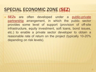 SPECIAL ECONOMIC ZONE (SEZ)
 SEZs are often developed under a public-private
partnership arrangement, in which the public sector
provides some level of support (provision of off-site
infrastructure, equity investment, soft loans, bond issues,
etc.) to enable a private sector developer to obtain a
reasonable rate of return on the project (typically 10-20%
depending on risk levels).
22
 