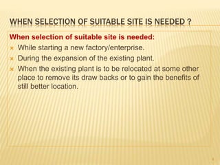 WHEN SELECTION OF SUITABLE SITE IS NEEDED ?
When selection of suitable site is needed:
 While starting a new factory/enterprise.
 During the expansion of the existing plant.
 When the existing plant is to be relocated at some other
place to remove its draw backs or to gain the benefits of
still better location.
4
 