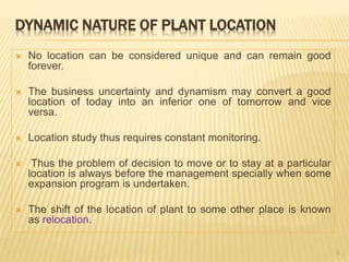 DYNAMIC NATURE OF PLANT LOCATION
 No location can be considered unique and can remain good
forever.
 The business uncertainty and dynamism may convert a good
location of today into an inferior one of tomorrow and vice
versa.
 Location study thus requires constant monitoring.
 Thus the problem of decision to move or to stay at a particular
location is always before the management specially when some
expansion program is undertaken.
 The shift of the location of plant to some other place is known
as relocation.
5
 