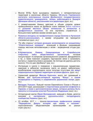  Многие ВУЗы были вынуждены переехать с неподконтрольных
территорий в различные области Украины. Об опыте Горловского
института иностранных языков Донбасского государственного
педагогического университета, теперь работающего в Бахмуте
(Донецкая область), рассказывает его директорка (русc. яз.);
 C развертыванием боевых действий и общим упадком уровня
промышленности жизнь на Донбассе стала тяжелее. Война повлияла
на развитие местных общин активистов и активисток в
прифронтовых поселках, но они научились справляться с
большинством проблем своими силами (русc. яз.);
 Пожилые женщины из прифронтового города Золотое в Луганской
области рассказывают, с какими ситуациями им приходится
сталкиваться (русc. яз.);
 “По обе стороны”: история донецких волонтеров/ок из инициативы
“Ответственные граждане”, возникшей в Донецке, оказывавшей
помощь местным жителям/ницам и затем - выдворенной оттуда (укр.
яз.);
 В Краматорске, Лимане, Северодонецке и Старобельске
открылись хабы общественных организаций, которые
консультируют по вопросам организационного развития, фандрайзинга
и пр., а также помогают создавать партнерские связи и налаживать
контакты с правительством и донорами. За полгода им удалось достичь
многого. Что это даст Донбассу? (укр. яз.);
 Инструкции в школе о поведении с взрывоопасными предметами,
зависшая в кабинетах чиновников смета на ремонт амбулатории,
возобновление электроподачи после полугода отсутствия: как живут
подконтрольные Украине территории на линии фронта. (русc. яз.);
 Украинский драматург Максим Курочкин, много лет проживший в
Москве, дал большое интервью журналу “Фокус” о своем
возвращении в Украину и современном украинском театре. (руcс.
яз.);
 Вигаудас Ушацкас, бывший послом Европейского Союза в России в
2013-2017 годах, рассказывает о перспективах развития конфликта в
Украине, а также о дипломатических мерах, которые должны быть
приняты в отношении властей Российской Федерации (англ. яз.);
 Литературный критик Юрий Володарский, живущий в Киеве, делится
мнением о настроениях русскоязычного литературного
сообщества Украины (русc. яз.);
 23 октября, 2017 г. - прошла презентация графического романа
“Перекрестки. Девять историй про войну и насилие”,
подготовленного общественными организациями из разных
стран (укр.яз.);
 