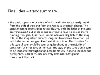 Final idea – track summary
• The track appears to be a mix of a fast and slow pace, clearly heard
from the shift of the song from the verses to the main chorus. The
songs meaning seems to be rather illusive, with the lyrics of the song
seeming almost out of place and seeming to have no link or theme
running throughout, as there is more of a meaning behind the song
title, as the song is two minutes long, has two verses, two choruses
and is the second song on Blur's self titled album. The duration for
this type of song could be seen as quite short, as the majority of
songs last for three to four minutes. The style of the song does seem
to be consistent throughout and can be closely linked to the rock and
punk genre, such as the use of a very dominant bass guitar
throughout the track
 