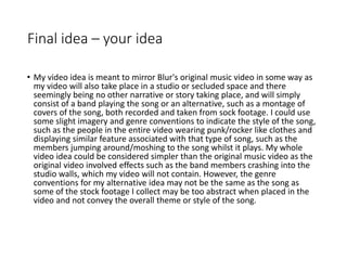 Final idea – your idea
• My video idea is meant to mirror Blur's original music video in some way as
my video will also take place in a studio or secluded space and there
seemingly being no other narrative or story taking place, and will simply
consist of a band playing the song or an alternative, such as a montage of
covers of the song, both recorded and taken from sock footage. I could use
some slight imagery and genre conventions to indicate the style of the song,
such as the people in the entire video wearing punk/rocker like clothes and
displaying similar feature associated with that type of song, such as the
members jumping around/moshing to the song whilst it plays. My whole
video idea could be considered simpler than the original music video as the
original video involved effects such as the band members crashing into the
studio walls, which my video will not contain. However, the genre
conventions for my alternative idea may not be the same as the song as
some of the stock footage I collect may be too abstract when placed in the
video and not convey the overall theme or style of the song.
 
