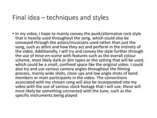 Final idea – techniques and styles
• In my video, I hope to mainly convey the punk/alternative rock style
that is heavily used throughout the song, which could also be
conveyed through the actors/musicians used rather than just the
song, such as attire and how they act and perform in the entirety of
the video. Additionally, I will try and convey the style further through
the use of mise-en-scene with features such as the overall colour
scheme, most likely dark or dim types or the setting that will be used,
which could be a small, confined space like the original video. I could
also try and use various camera angles throughout the filming
process, mainly wide shots, close ups and low angle shots of band
members or main participants in the video. The conventions
associated with my chosen song will also be incorporated into my
video with the use of various stock footage that I will use, these will
most likely be something connected with the tune, such as the
specific instruments being played
 