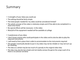 Summary
• 5 strengths of your ideas you could use
• The editing should be fairly simple
• The total people needed for my video could be considered limited?
• The whole concept of the video is relatively simple and it'll be able to be completed in a
short time frame
• No special effects will be necessary in the video
• Most/all of the equipment needed will be available at college
• 5 weaknesses of you ideas
• I don't know anyone who could participate in the video and to also be able to play the
required instruments
• I will need to find a place that is able to accommodate to the instruments required
• The people I eventually decide to put in my video may not be reliable or may not turn up
for shooting
• The idea as a whole may be too much of a parody to the original video idea
• The idea may also be too simple and not totally convey the genre the song is part of as
there is no concise narrative
 