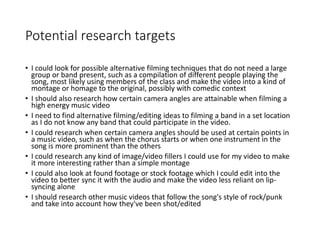 Potential research targets
• I could look for possible alternative filming techniques that do not need a large
group or band present, such as a compilation of different people playing the
song, most likely using members of the class and make the video into a kind of
montage or homage to the original, possibly with comedic context
• I should also research how certain camera angles are attainable when filming a
high energy music video
• I need to find alternative filming/editing ideas to filming a band in a set location
as I do not know any band that could participate in the video.
• I could research when certain camera angles should be used at certain points in
a music video, such as when the chorus starts or when one instrument in the
song is more prominent than the others
• I could research any kind of image/video fillers I could use for my video to make
it more interesting rather than a simple montage
• I could also look at found footage or stock footage which I could edit into the
video to better sync it with the audio and make the video less reliant on lip-
syncing alone
• I should research other music videos that follow the song's style of rock/punk
and take into account how they've been shot/edited
 