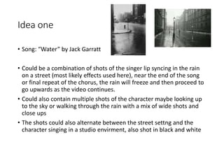 Idea one
• Song: “Water” by Jack Garratt
• Could be a combination of shots of the singer lip syncing in the rain
on a street (most likely effects used here), near the end of the song
or final repeat of the chorus, the rain will freeze and then proceed to
go upwards as the video continues.
• Could also contain multiple shots of the character maybe looking up
to the sky or walking through the rain with a mix of wide shots and
close ups
• The shots could also alternate between the street settng and the
character singing in a studio envirment, also shot in black and white
 