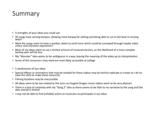 Summary
• 5 strengths of your ideas you could use
• All songs have varying tempos, allowing more leeway for editing and being able to cut to the beat in varying
ways?
• Most the songs seem to have a somber, down to earth tone which could be conveyed through maybe video
colour and character expression?
• Most of my ideas seem to use a limited amount of musicians/actors, so the likelihood of a more complex
backup plan will be less
• My “Monster” idea seems to be ambiguous in a way, leaving the meaning of the video up to interpretation.
• Some of the resources I may need are most likely accessible at college
• 5 weaknesses of you ideas
• Special effects or animations that may be needed for these videos may be hard to replicate or create as I do no
have the skills to make these resources
• Filming locations may be inaccessible
• All ideas seem to be too related to the lyrics as Imagine Dragon music videos seem to be very abstract
• There is a lack of creativity with my “Song 2” idea as there seems to be little to no narrative to the song and the
idea overall is limited
• I may not be able to find (reliable) actors or musicians to participate in my video
 