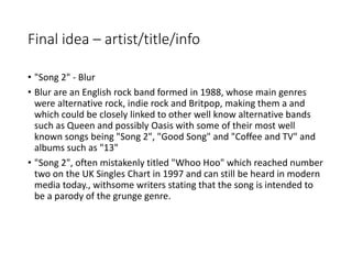 Final idea – artist/title/info
• "Song 2" - Blur
• Blur are an English rock band formed in 1988, whose main genres
were alternative rock, indie rock and Britpop, making them a and
which could be closely linked to other well know alternative bands
such as Queen and possibly Oasis with some of their most well
known songs being "Song 2", "Good Song" and "Coffee and TV" and
albums such as "13"
• "Song 2", often mistakenly titled "Whoo Hoo" which reached number
two on the UK Singles Chart in 1997 and can still be heard in modern
media today., withsome writers stating that the song is intended to
be a parody of the grunge genre.
 