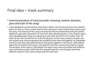 Final idea – track summary
• Summary/analysis of track [consider meaning, content, duration,
pace and style of the song]
• I have decided to use this track as I feel that it meets a lot of criteria and isn't one specific
genre of music as it has a varied mixture from rap to just a slow mellow beat to pop in just
one song. The meaning of this song is all about his life and relationships with girls and he
addresses a girl who caused him so much hurt after abandoning him, in this song he opens
the song talking about how he’s adjusting to pain after she left him for another man. He
refers to the man she left him for as the wrong man. As the verses continue he goes into
the second verse reminiscing about the wonderful times they had together, he repeatedly
mentions how they often planned about having kids together in the future, while talking
about this he reveals that he has a new girlfriend and this is where the song hits it peak.
The duration of this song is 2:58 however the pace is very slow and mellow and unlike his
more well known songs, I think that this song will work for a lot of people and many
different styles of music videos will go with this track well.
 