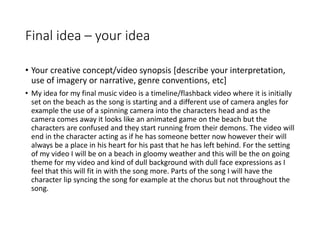 Final idea – your idea
• Your creative concept/video synopsis [describe your interpretation,
use of imagery or narrative, genre conventions, etc]
• My idea for my final music video is a timeline/flashback video where it is initially
set on the beach as the song is starting and a different use of camera angles for
example the use of a spinning camera into the characters head and as the
camera comes away it looks like an animated game on the beach but the
characters are confused and they start running from their demons. The video will
end in the character acting as if he has someone better now however their will
always be a place in his heart for his past that he has left behind. For the setting
of my video I will be on a beach in gloomy weather and this will be the on going
theme for my video and kind of dull background with dull face expressions as I
feel that this will fit in with the song more. Parts of the song I will have the
character lip syncing the song for example at the chorus but not throughout the
song.
 