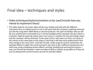 Final idea – techniques and styles
• Video techniques/style/conventions to be used [include how you
intend to implement these]
• The video style for my music video will be very mellow and soft with the different
transitions from an edited screen to not it will seem that the character is getting confused
just like the song when ASAP Rocky is sad and confused. The style of editing I will use will
be very colorful parts and patterns on a normal background for example one part where a
character might be wearing a black top in one scene, in another the top will change colour
and the character will be confused. To do some of this I will make sure that I cut some of
the scenes to the same beat as the song as I feel that it will look more professional if the
clips change at the same time. I will also include a wide range of camera movements for
example different angles like a bird and worm eye view to get a different perspective of it
while also using a dropping camera effect/ running/ jumping and spinning the camera. I
may use Chroma key however I want my video to look as realistic as possible as if they are
just out doing what normal humans do and not overally edited.
 