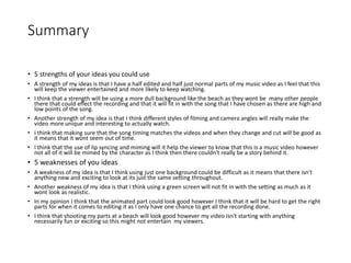 Summary
• 5 strengths of your ideas you could use
• A strength of my ideas is that I have a half edited and half just normal parts of my music video as I feel that this
will keep the viewer entertained and more likely to keep watching.
• I think that a strength will be using a more dull background like the beach as they wont be many other people
there that could effect the recording and that it will fit in with the song that I have chosen as there are high and
low points of the song.
• Another strength of my idea is that I think different styles of filming and camera angles will really make the
video more unique and interesting to actually watch.
• I think that making sure that the song timing matches the videos and when they change and cut will be good as
it means that it wont seem out of time.
• I think that the use of lip syncing and miming will it help the viewer to know that this is a music video however
not all of it will be mimed by the character as I think then there couldn't really be a story behind it.
• 5 weaknesses of you ideas
• A weakness of my idea is that I think using just one background could be difficult as it means that there isn't
anything new and exciting to look at its just the same setting throughout.
• Another weakness of my idea is that I think using a green screen will not fit in with the setting as much as it
wont look as realistic.
• In my opinion I think that the animated part could look good however I think that it will be hard to get the right
parts for when it comes to editing it as I only have one chance to get all the recording done.
• I think that shooting my parts at a beach will look good however my video isn't starting with anything
necessarily fun or exciting so this might not entertain my viewers.
 