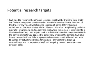 Potential research targets
• I will need to research the different locations that I will be traveling to so that I
can find the best places possible and to make sure that I make the most out of
this trip. For my video I will also need to research some different camera
techniques so that I can create all the different shots that I am planning to do for
example I am planning to do a spinning shot where the camera is spinning into a
characters head and then it spins back out therefore I need to make sure I do this
the correct and safe way opposed to potentially breaking the camera. I will also
have to research all the different props and resources that I will need and want
to use for my actual music video for example I am wanting to break up
mirrors/doors and other pieces therefore I am going to need to source these
different parts.
 
