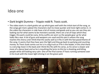 Idea one
• Dark knight Dummo – Trippie redd ft. Travis scott.
• The video starts in a dark grotto set up which goes well with the initial start of the song, as
the songs get more upbeat the characters start to move quicker and more light comes in. in
the video the characters in side have a lot of money and goods and as you can see they are
looking out for what seems to be monsters outside, there are a lot of traps which they
trigger, this parts could be scary. Army outfits are worn as the people gear up for what
looks like a war. A lot of guns and weapons are used and this part is where the song
reaches the chorus and I think that this works well as it fits in with the fast paced theme of
the song. It seems that they have won the fight and they go back to partying and counting
money. As Travis Scott comes out he is in a big truck as if he is the leader, in this shot there
is a very big moon in the back and I think this fits with his verse, as his verse is slower and
more of a dance beat and as he is mouthing the lyrics to this he is shooting and killing
people while still looking very calm. One of the final scenes if Travis running someone over
in his truck with the moon light shining in on the grave yard.
 