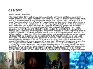 Idea two
• Asap rocky- sundress
• This music video starts with a slow motion video of a very close up shot of asap rocky,
which looks like it has been edited to seem quite old, it also has a bright blue feature I think
that this works well as the beginning of the song is just a simple beat. The next scene is
Asap Rocky in the back seat of a car with two girls and this is the next scene while the song
is starting however the song sounds like it is being played through the radio of the car and I
think this works well as because when the song actually starts it goes into a parking lot
where everyone is stuck in time and stood still , the camera is following a long row of
people as they are frozen and I think this looks good as the song starts of a slow more
mellow beat. Then asap is walking with a few people and sees all these still people, even in
the club everyone is stuck still. One part of the video is when a girl sees asap with another
girl and pulls out a gun everything is in slow motion and we continue to see almost images
of scenes that are happening. We then see some shots through almost like a hole and I
think that this creates almost like a god effect as when it starts to actually focus and the
hole gets bigger the light at the end gets brighter. Throughout this music video we see
many different camera angles for example at one point it looks as if the camera is spinning
and the person is stood still and I think that this works well for the type of song it is.
Towards the chorus of the song there are an image slideshow of a scene which is brushing
the teeth. The camera then pans out and it appears that we were watching on a phone and
the same girl is holding as if it was in the past. At the end there are a lot of old fashion
written words appear on the screen and this is what the video was trying to get the viewer
to think about.
 